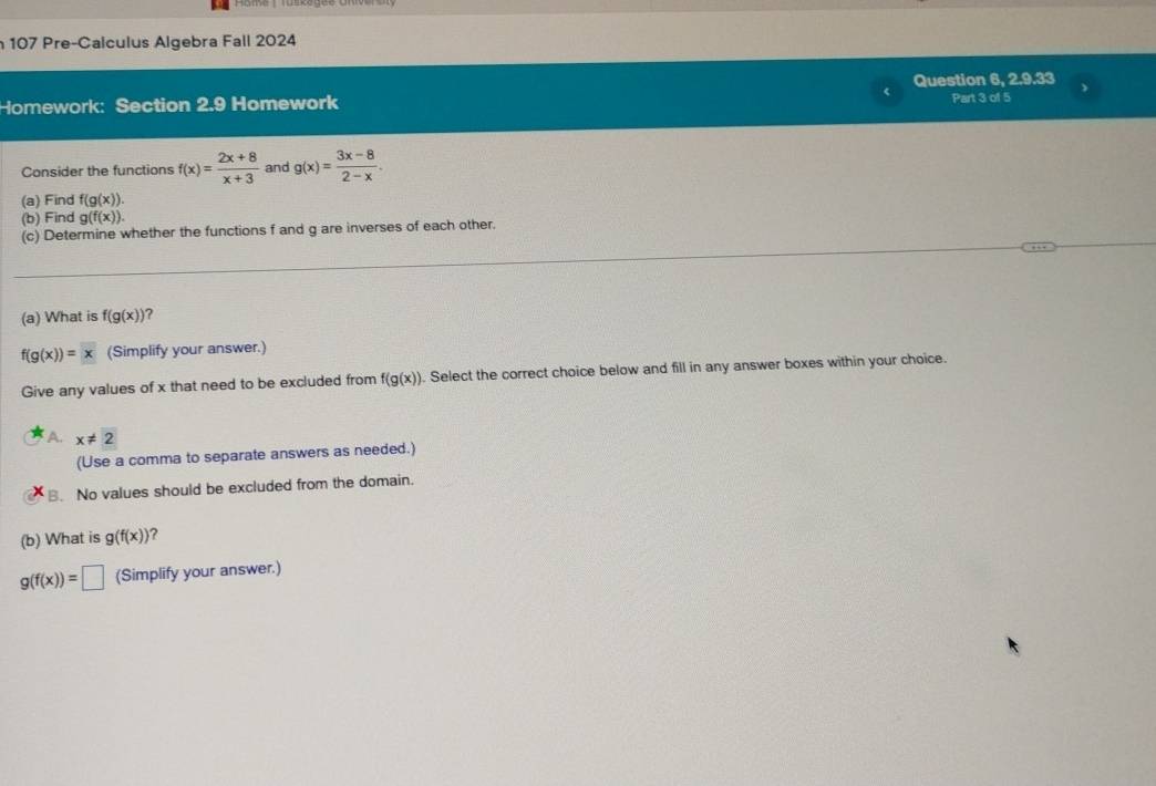 107 Pre-Calculus Algebra Fall 2024
Question 6, 2.9.33
Homework: Section 2.9 Homework Part 3 of 5
Consider the functions f(x)= (2x+8)/x+3  and g(x)= (3x-8)/2-x . 
(a) Find f(g(x)). 
(b) Find g(f(x)). 
(c) Determine whether the functions f and g are inverses of each other.
(a) What is f(g(x)) ?
f(g(x))=x (Simplify your answer.)
Give any values of x that need to be excluded from f(g(x)) ). Select the correct choice below and fill in any answer boxes within your choice.
A. x!= 2
(Use a comma to separate answers as needed.)
B. No values should be excluded from the domain.
(b) What is g(f(x)) ?
g(f(x))=□ (Simplify your answer.)