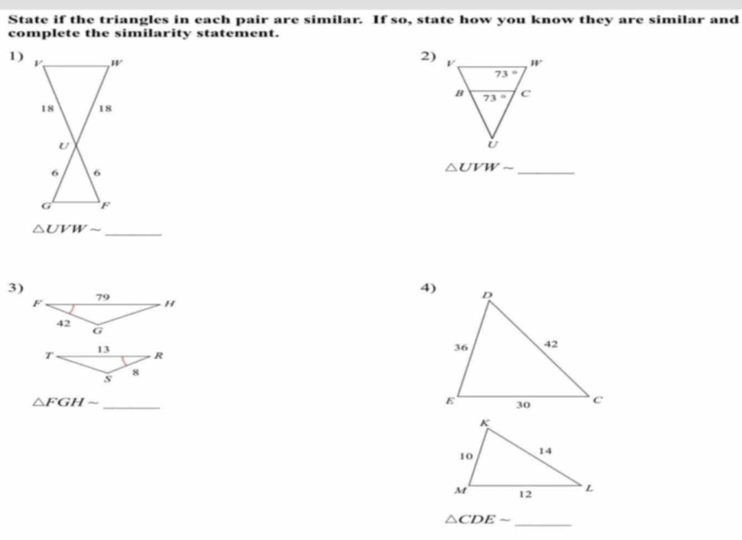 State if the triangles in each pair are similar. If so, state how you know they are similar and
complete the similarity statement.
1)
W
2)
18 18
U
6 6
△ UVWsim _
G F
_
△ UVWsim
3)
4)
_
△ FGHsim
△ CDEsim
_