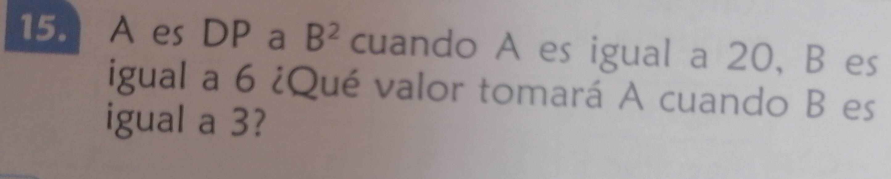 A es DP a B^2 cuando A es igual a 20, B es 
igual a 6 ¿Qué valor tomará A cuando B es 
igual a 3?