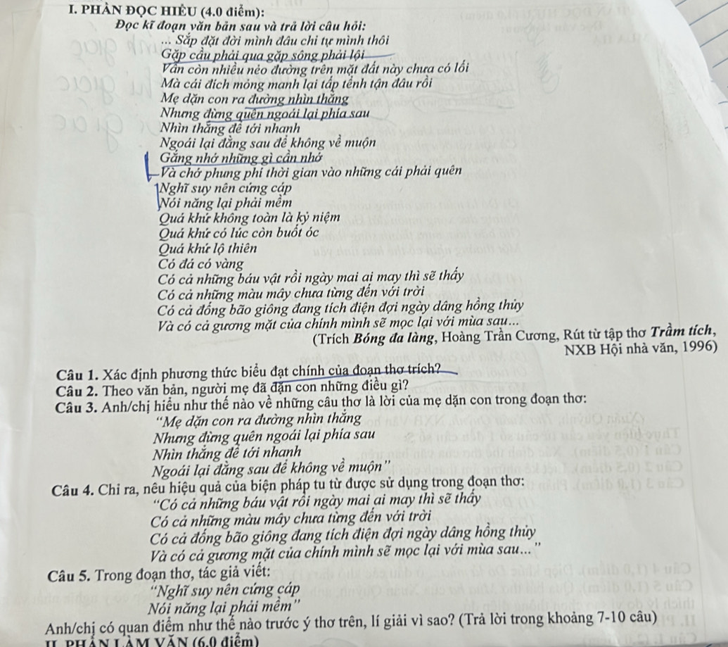 PHÀN ĐQC HIÈU (4.0 điểm):
Đọc kĩ đoạn văn bản sau và trả lời câu hỏi:
đ. Sắp đặt đời mình đâu chi tự mình thôi
Gặp cầu phải qua gặp sông phải lội
Vẫn còn nhiều néo đường trên mặt đất này chưa có lối
Mà cái đích mỏng manh lại tấp tểnh tận đâu rồi
Mẹ dặn con ra đường nhìn thắng
Nhưng đừng quên ngoái lại phía sau
Nhìn thắng đề tới nhanh
Ngoái lại đẳng sau để không về muộn
Gắng nhớ những gì cần nhớ
Và chở phung phi thời gian vào những cái phải quên
Nghĩ suy nên cứng cáp
Nói năng lại phải mềm
Quá khử không toàn là kỷ niệm
Quá khứ có lúc còn buốt óc
Quá khứ lộ thiên
Có đá có vàng
Có cả những báu vật rồi ngày mai aị may thì sẽ thấy
Có cả những màu mây chưa từng đến với trời
Có cả đổng bão giông đang tích điện đợi ngày dâng hồng thủy
Và có cả gương mặt của chính mình sẽ mọc lại với mùa sau...
(Trích Bóng đa làng, Hoàng Trần Cương, Rút từ tập thơ Trầm tích,
NXB Hội nhà văn, 1996)
Câu 1. Xác định phương thức biểu đạt chính của đoạn thơ trích?
Câu 2. Theo văn bản, người mẹ đã đặn con những điều gì?
Câu 3. Anh/chị hiều như thế nào về những câu thơ là lời của mẹ dặn con trong đoạn thơ:
'Mẹ dặn con ra đường nhìn thắng
Nhưng đừng quên ngoái lại phía sau
Nhìn thắng đề tới nhanh
Ngoái lại đẳng sau để không về muộn''
Câu 4. Chỉ ra, nêu hiệu quả của biện pháp tu từ được sử dụng trong đoạn thơ:
'Có cả những báu vật rồi ngày mai ại may thì sẽ thầy
Có cả những màu mây chưa từng đến với trời
Có cả đổng bão giông đang tích điện đợi ngày dâng hồng thủy
Và có cả gương mặt của chính mình sẽ mọc lại với mùa sau... ''
Câu 5. Trong đoạn thơ, tác giả viết:
'Nghĩ suy nên cứng cáp
Nói năng lại phải mềm''
Anh/chị có quan điểm như thể nào trước ý thơ trên, lí giải vì sao? (Trả lời trong khoảng 7-10 câu)
I phần Lầm văn (6.0 điểm)