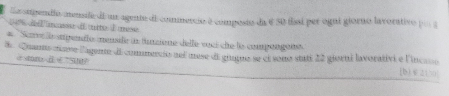 La stipendio mensife di un agente di commercio é composto da é 50 fissi per ogul giorno lavorativo poo l
1% del masse de tito à mese 
# ''Serve la stipendío mensife in funzione delle voci che lo compongono. 
E. Quanto cnve l'agente di commercio nel mese di giugno se ci sono stati 22 giorni lavorativi e l'incasso 
é sta d é "5u0
(b)(50 ]