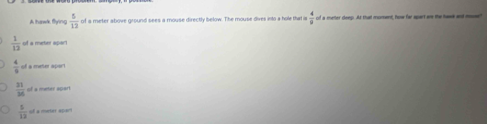 A hawk flying  5/12  of a meter above ground sees a mouse directly below. The mouse dives into a hole that is  4/9  of a meter deep. At that moment, how far spart are the hawe and mosse?
 1/12  of a meter apart
 4/9  of a meter apart
 31/36  of a meter apart
 5/12  of a meter apar