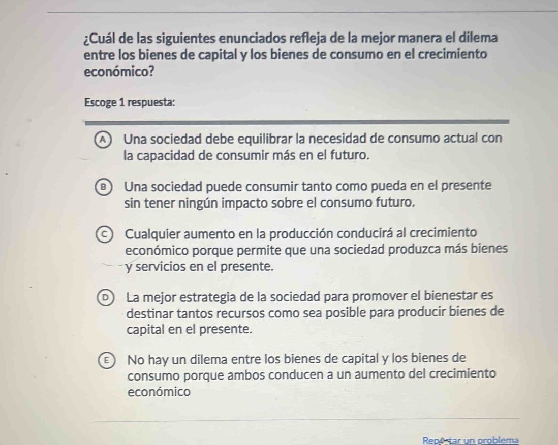 ¿Cuál de las siguientes enunciados refleja de la mejor manera el dilema
entre los bienes de capital y los bienes de consumo en el crecimiento
económico?
Escoge 1 respuesta:
A Una sociedad debe equilibrar la necesidad de consumo actual con
la capacidad de consumir más en el futuro.
) Una sociedad puede consumir tanto como pueda en el presente
sin tener ningún impacto sobre el consumo futuro.
c Cualquier aumento en la producción conducirá al crecimiento
económico porque permite que una sociedad produzca más bienes
y servicios en el presente.
D) La mejor estrategia de la sociedad para promover el bienestar es
destinar tantos recursos como sea posible para producir bienes de
capital en el presente.
E No hay un dilema entre los bienes de capital y los bienes de
consumo porque ambos conducen a un aumento del crecimiento
económico
Reportar un problema