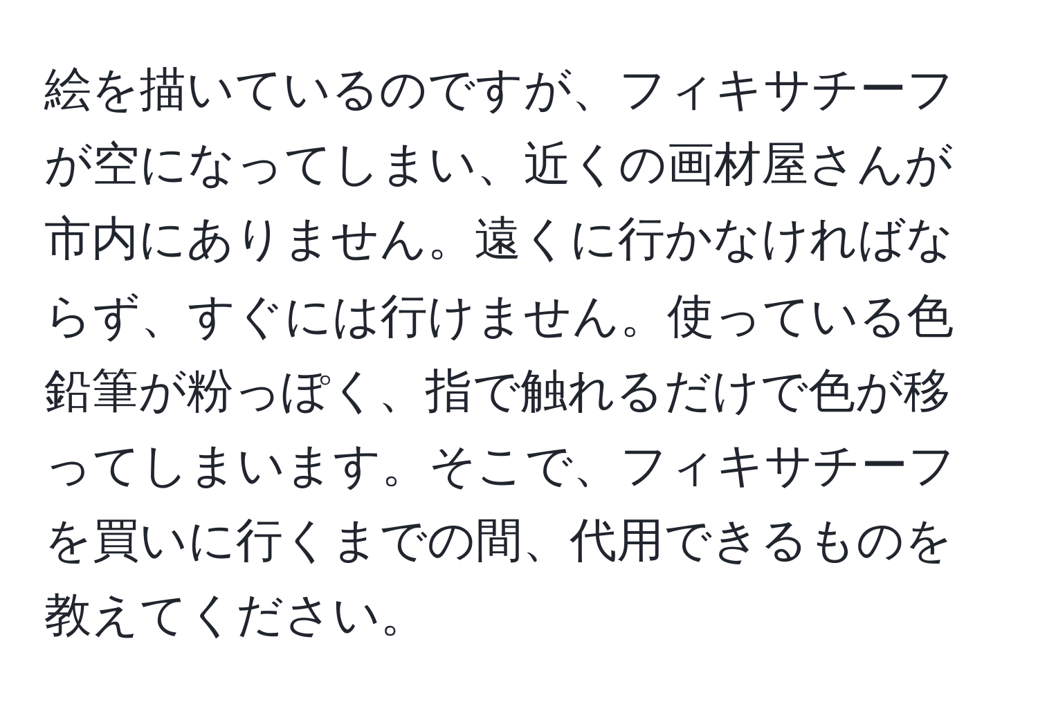 絵を描いているのですが、フィキサチーフが空になってしまい、近くの画材屋さんが市内にありません。遠くに行かなければならず、すぐには行けません。使っている色鉛筆が粉っぽく、指で触れるだけで色が移ってしまいます。そこで、フィキサチーフを買いに行くまでの間、代用できるものを教えてください。