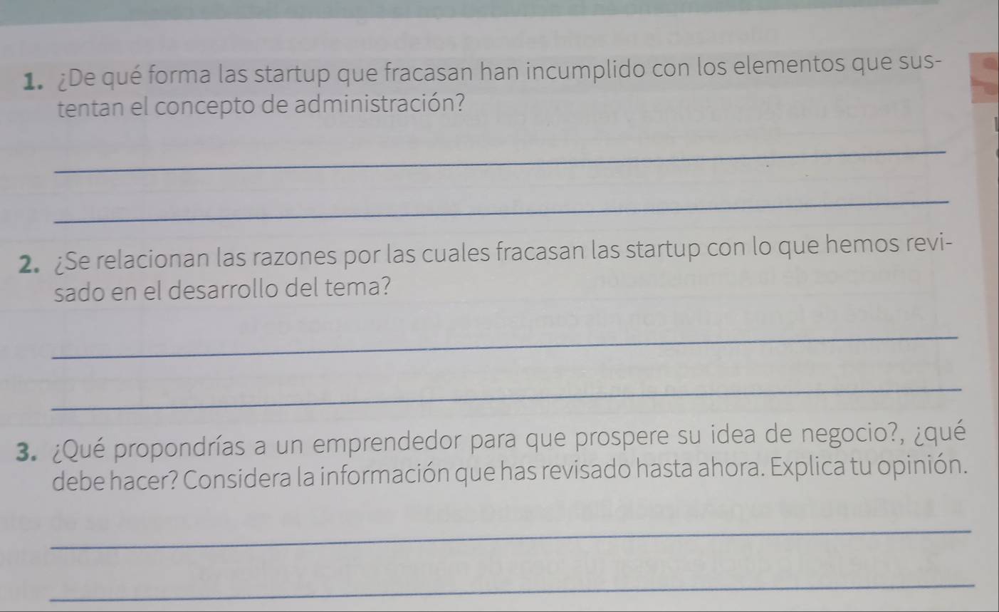 1 ¿De qué forma las startup que fracasan han incumplido con los elementos que sus- 
tentan el concepto de administración? 
_ 
_ 
2. ¿Se relacionan las razones por las cuales fracasan las startup con lo que hemos revi- 
sado en el desarrollo del tema? 
_ 
_ 
3. ¿Qué propondrías a un emprendedor para que prospere su idea de negocio?, ¿qué 
debe hacer? Considera la información que has revisado hasta ahora. Explica tu opinión. 
_ 
_