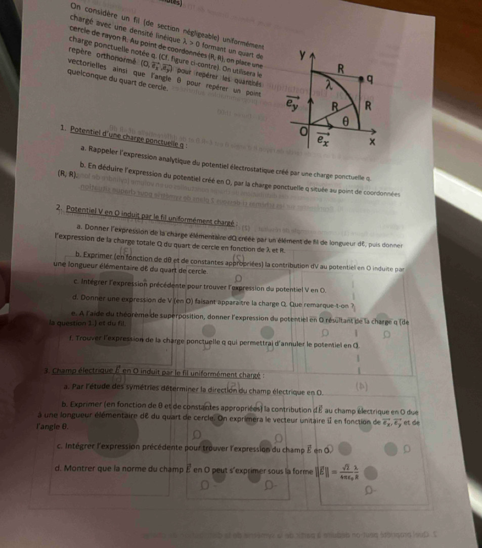 On considère un fil (de section négligeable) uniformément
cercle de rayon R. Au point de coordonnées
chargé avec une densité linéique lambda >0 formant un quart de (R,R) , on place une
charge ponctuelle notée q. (Cf. figure ci-contre). On utilisera le
repère orthonormé (O,vector e_x,vector e_y) pour (repérer  les) quantités
vectorielles ainsi que l'angle θ pour repérer un point 
quelconque du quart de cercle.
1. Potentiel d’une charge ponctuelle q :
a. Rappeler l'expression analytique du potentiel électrostatique créé par une charge ponctuelle q.
(R,R)
b. En déduire l'expression du potentiel créé en O, par la charge ponctuelle q située au point de coordonnées
2. Potentiel V en O induit par le fil uniformément chargé :
a. Donner l'expression de la charge élémentaire dO créée par un élément de fil de longueur dE, puis donner
l'expression de la charge totale Q du quart de cercle en fonction de λ et R.
b. Exprimer (en fonction de d0 et de constantes appropriées) la contribution dV au potentiel en O induite par
une longueur élémentaire de du quart de cercle.
c. Intégrer l'expression précédente pour trouver l'expression du potentiel V en O.
d. Donner une expression de V (en O) faisant apparaitre la charge Q. Que remarque-t-on ?
e. À l'aide du théorème de superposition, donner l'expression du potentiel en O résultant de la charge q (de
la question 1.) et du fil.
1
f. Trouver l’expression de la charge ponctuelle q qui permettrai d'annuler le potentiel en Q.
1
3. Champ électrique E en O induit par le fil uniformément chargé :
a. Par l'étude des symétries déterminer la direction du champ électrique en O. (a)
b. Exprimer (en fonction de θ et de constantes appropriées) la contribution dvector E au champ électrique en O due
à une longueur élémentaire de du quart de cercle. On exprimera le vecteur unitaire i en fonction de vector e_x,vector e_y et dé
l'angle θ.
c. Intégrer l'expression précédente pour trouver l'expression du champ É en O,
d. Montrer que la norme du champ vector E en O peut s'exprimer sous la forme ||vector E||=frac sqrt(2)4π varepsilon _0 lambda /R 
amve el ao rheq é mubab no tuaa Márgoro louD S