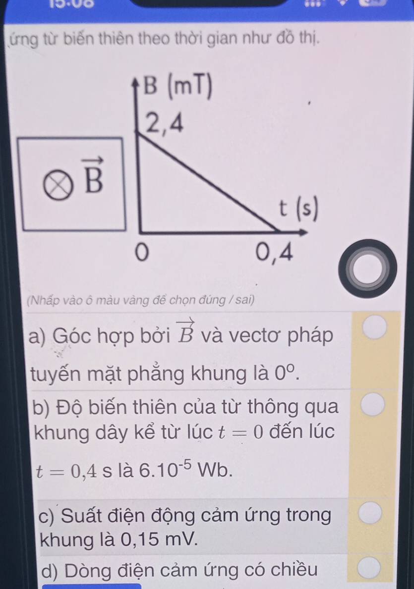 ứng từ biến thiên theo thời gian như đồ thị.
(Nhấp vào ô màu vàng để chọn đúng / sai)
a) Góc hợp bởi vector B và vectơ pháp
tuyến mặt phẳng khung là 0^0.
b) Độ biến thiên của từ thông qua
khung dây kể từ lúc t=0 đến lúc
t=0,4 , s là 6.10^(-5)Wb.
c) Suất điện động cảm ứng trong
khung là 0,15 mV.
d) Dòng điện cảm ứng có chiều