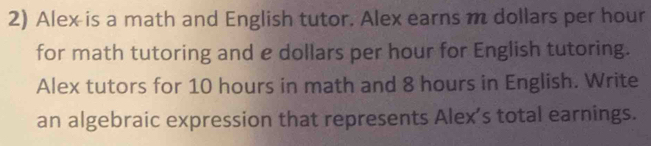 Alex is a math and English tutor. Alex earns m dollars per hour
for math tutoring and e dollars per hour for English tutoring. 
Alex tutors for 10 hours in math and 8 hours in English. Write 
an algebraic expression that represents Alex’s total earnings.