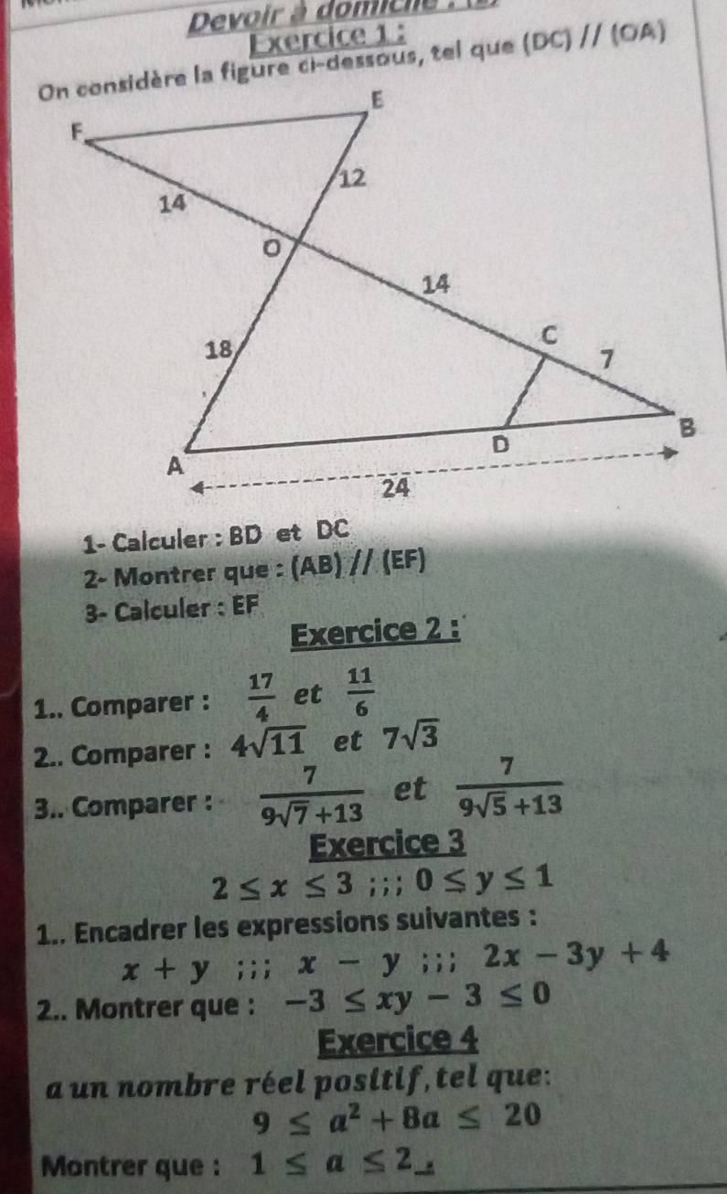 Devoir à domiche . 
Exercice 1 :
(DC)parallel (OA)
1- Calculer : BD et DC
2- Montrer que : (AB)parallel (EF)
3- Calculer : EF
Exercice 2 : 
1.. Comparer :  17/4  et  11/6 
2.. Comparer : 4sqrt(11) et 7sqrt(3)
3.. Comparer :  7/9sqrt(7)+13  et  7/9sqrt(5)+13 
Exercice 3
2≤ x≤ 3;; 0≤ y≤ 1
1.. Encadrer les expressions suivantes :
x+y i;; x-y;; 2x-3y+4
2.. Montrer que : -3≤ xy-3≤ 0
Exercice 4 
a un nombre réel positif, tel que:
9≤ a^2+8a≤ 20
Montrer que : 1≤ a≤ 2_ 