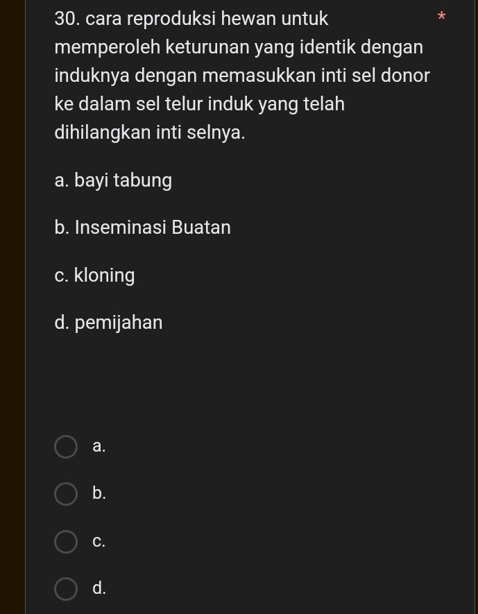 cara reproduksi hewan untuk
*
memperoleh keturunan yang identik dengan
induknya dengan memasukkan inti sel donor
ke dalam sel telur induk yang telah
dihilangkan inti selnya.
a. bayi tabung
b. Inseminasi Buatan
c. kloning
d. pemijahan
a.
b.
C.
d.