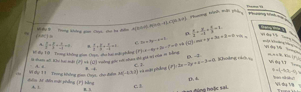 Theme 13
Vi dụ 9 Trong không gian Oxyz, cho ba điểm A(2;0;0), B(0;0;-1), C(0;3;0) Phương trình mặt phẳng Phương trình mật phụ
D.  x/2 + y/-1 + z/3 =1. 
Dạng thức 
(ABC) là (Q):mx+y+3z+2=0 với m
Ví dụ 15 Trờng khảng
A.  x/2 + y/3 + z/-1 =0. B.  x/2 + y/3 + z/-1 =1. C. 2x+3y-z=1. và
một khoảng bằng lự Ví dụ 16 Trong k
là tham số. Khi hai mặt (P) và (Q) vuông góc với nhau thì giá trị của m bằng :x-4y+2z-7=0
Ví dụ 10 Trong không gian Oxyz, cho hai mặt phẳng (P m, 1ef 2 Khí (P)A
D. -2.
. Khoảng cách từ
C. 2.
Ví dụ 17 Trong
A. 4. B. →4.
clo Ví đụ 11 Trong không gian Oxyz, cho điểm M(-1;3;2) và mặt phẳng (P):2x-2y+z-3=0
overline v=(-5;2;-1),)
D. 4.
bao nhiêu?
điểm M đến mặt phẳng (P) bằng
Ví dụ 18
C. 2. T
A. 1. B. 3.
hn đúng hoặc sai.