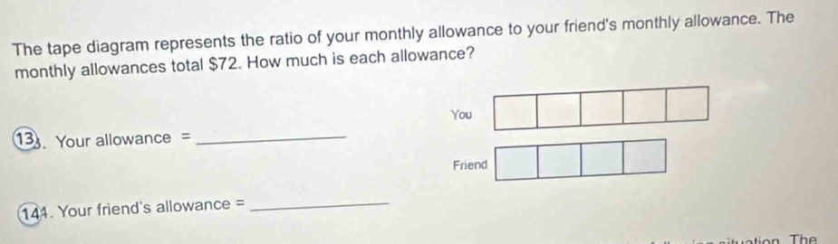 The tape diagram represents the ratio of your monthly allowance to your friend's monthly allowance. The 
monthly allowances total $72. How much is each allowance? 
You 
3 Your allowance = 
_ 
Friend 
144. Your friend's allowance = 
_