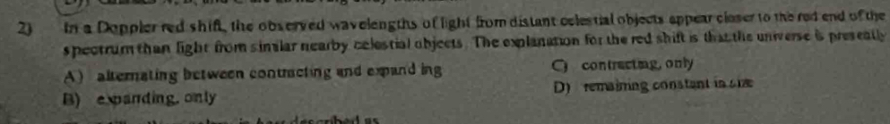 in a Doppler red shift, the observed wavelengths of light from distant celestial objects appear closer to the red end of the
s pectrum than light from similar nearby celestial objects. The explanation for the red shift is that the universe is presently
A)alternating between contracting and expand ing C contrecting, only
B) e panding. only D) remaining constant in sie