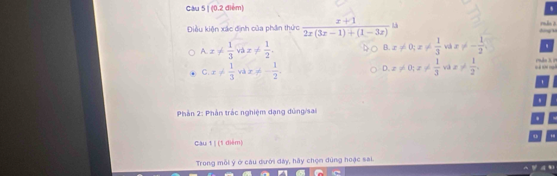 Câu 5|(0.2 điểm)
5
Điều kiện xác định của phân thức  (x+1)/2x(3x-1)+(1-3x) ld
Phần 2
đàng k
A. x!=  1/3  và x!=  1/2 . B. x!= 0; x!=  1/3  và x!= - 1/2 
'
oda 3. Pª
C. x!=  1/3  và x!= - 1/2 . x!= 0; x!=  1/3  và x!=  1/2 . à tà m
D.
'
Phần 2: Phần trác nghiệm dạng dủng/sai
.
o
Câu 1 | (1 điểm)
Trong mỗi ý ở câu dưới đây, hãy chọn dùng hoạc sai.