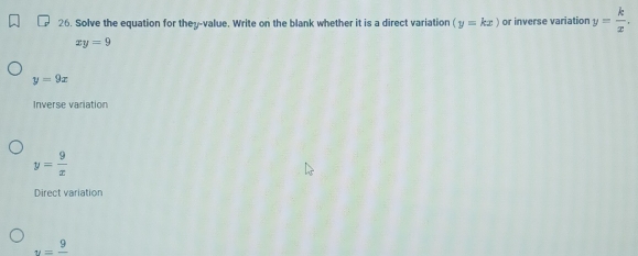 Solve the equation for they-value. Write on the blank whether it is a direct variation (y=kx) or inverse variation y= k/x .
xy=9
y=9x
Inverse variation
y= 9/x 
Direct variation
u=frac 9