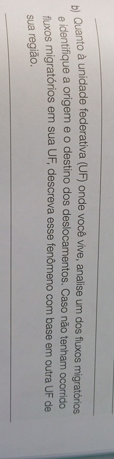 Quanto à unidade federativa (UF) onde você vive, analise um dos fluxos migratórios 
e identifique a origem e o destino dos deslocamentos. Caso não tenham ocorrido 
fluxos migratórios em sua UF, descreva esse fenômeno com base em outra UF de 
sua região. 
_