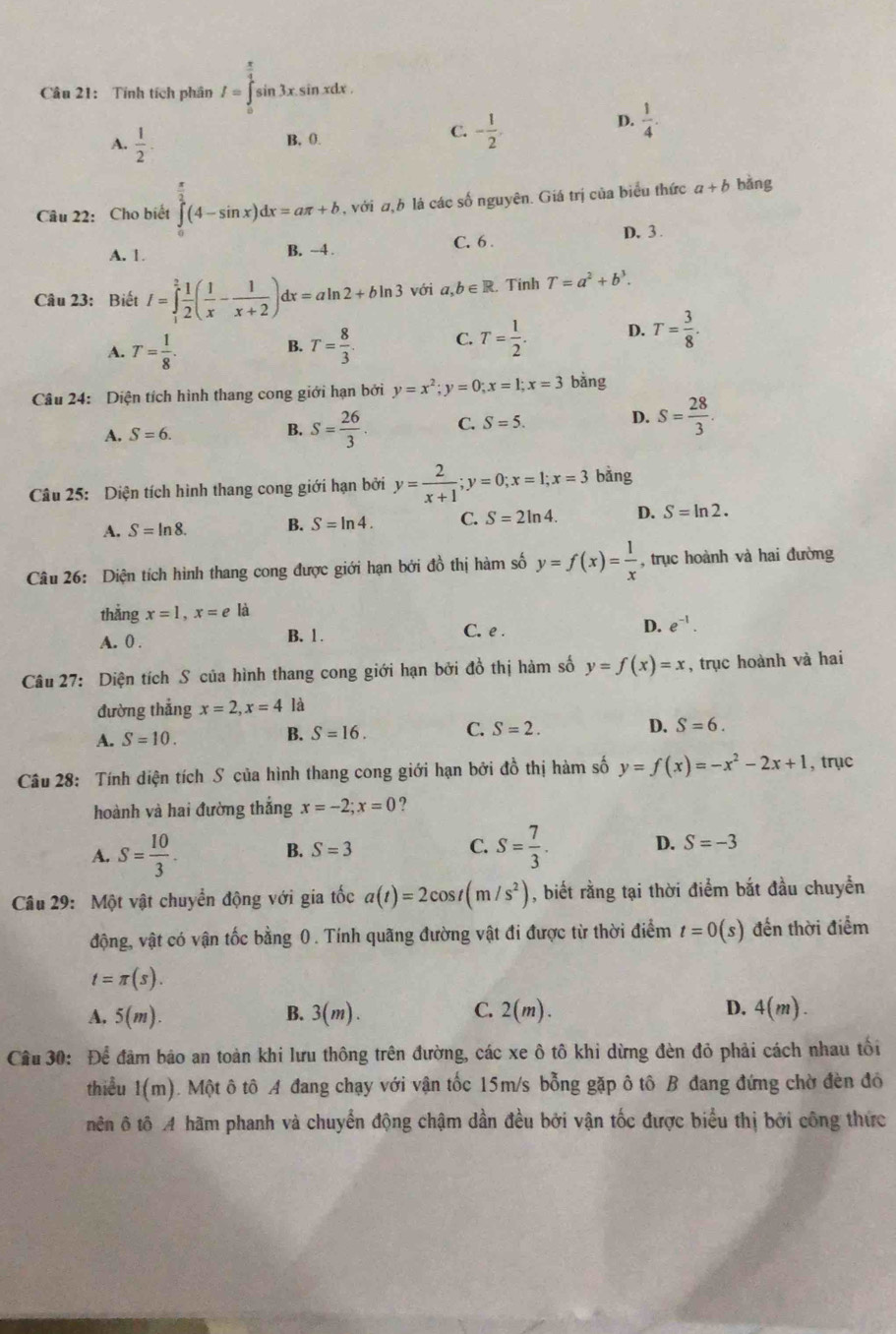 Tính tích phân I=∈tlimits _0^((frac π)4)sin 3xsin xdx.
D.  1/4 .
A.  1/2 .
B. 0.
C. - 1/2 .
Câu 22: Cho biết ∈tlimits _0^((frac π)2)(4-sin x)dx=aπ +b , với ω,b lá các số nguyên. Giá trị của biểu thức a+b bǎng
A. 1. B. ~4 . C. 6 . D. 3 .
Câu 23: Biết I=∈tlimits _1^(2frac 1)2( 1/x - 1/x+2 )dx=aln 2+bln 3 với a,b∈ R Tinh T=a^2+b^3.
A. T= 1/8 . T= 8/3 . C. T= 1/2 . D. T= 3/8 .
B.
Câu 24: Diện tích hình thang cong giới hạn bởi y=x^2;y=0;x=1;x=3 bàng
A. S=6.
B. S= 26/3 . C. S=5. D. S= 28/3 .
Câu 25: Diện tích hình thang cong giới hạn bởi y= 2/x+1 ;y=0;x=1;x=3 bǎng
A. S=ln 8. B. S=ln 4. C. S=2ln 4. D. S=ln 2.
Câu 26: Diện tích hình thang cong được giới hạn bởi đồ thị hàm số y=f(x)= 1/x  , trục hoành và hai đường
thắng x=1,x=e là
C. e .
A. 0 . B. 1 . D. e^(-1).
Câu 27: Diện tích S của hình thang cong giới hạn bởi đồ thị hàm số y=f(x)=x , trục hoành và hai
đường thẳng x=2,x=4 là
A. S=10.
B. S=16. C. S=2. D. S=6.
Câu 28: Tính diện tích S của hình thang cong giới hạn bởi đồ thị hàm số y=f(x)=-x^2-2x+1 , trục
hoành và hai đường thắng x=-2;x=0 ?
A. S= 10/3 .
B. S=3 C. S= 7/3 . D. S=-3
Câu 29: Một vật chuyển động với gia tốc a(t)=2cos t(m/s^2) , biết rằng tại thời điểm bắt đầu chuyển
động, vật có vận tốc bằng 0. Tính quãng đường vật đi được từ thời điểm t=0(s) đến thời điểm
t=π (s).
A. 5(m). B. 3(m). C. 2(m). D. 4(m).
Cầu 30: Để đâm bảo an toàn khi lưu thông trên đường, các xe ô tô khi dừng đèn đỏ phải cách nhau tối
thiều 1(m). Một ô tô A đang chạy với vận tốc 15m/s bỗng gặp ô tô B đang đứng chờ đèn đó
nên ô tô A hãm phanh và chuyển động chậm dần đều bởi vận tốc được biểu thị bởi công thức