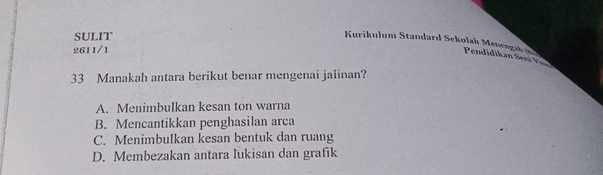 SULIT
Kurikulum tandard ekolah Mene 
2611/1
Pendidikan Seni Visna
33 Manakah antara berikut benar mengenai jalinan?
A. Menimbulkan kesan ton warna
B. Mencantikkan penghasilan arca
C. Menimbulkan kesan bentuk dan ruang
D. Membezakan antara lukisan dan grafik