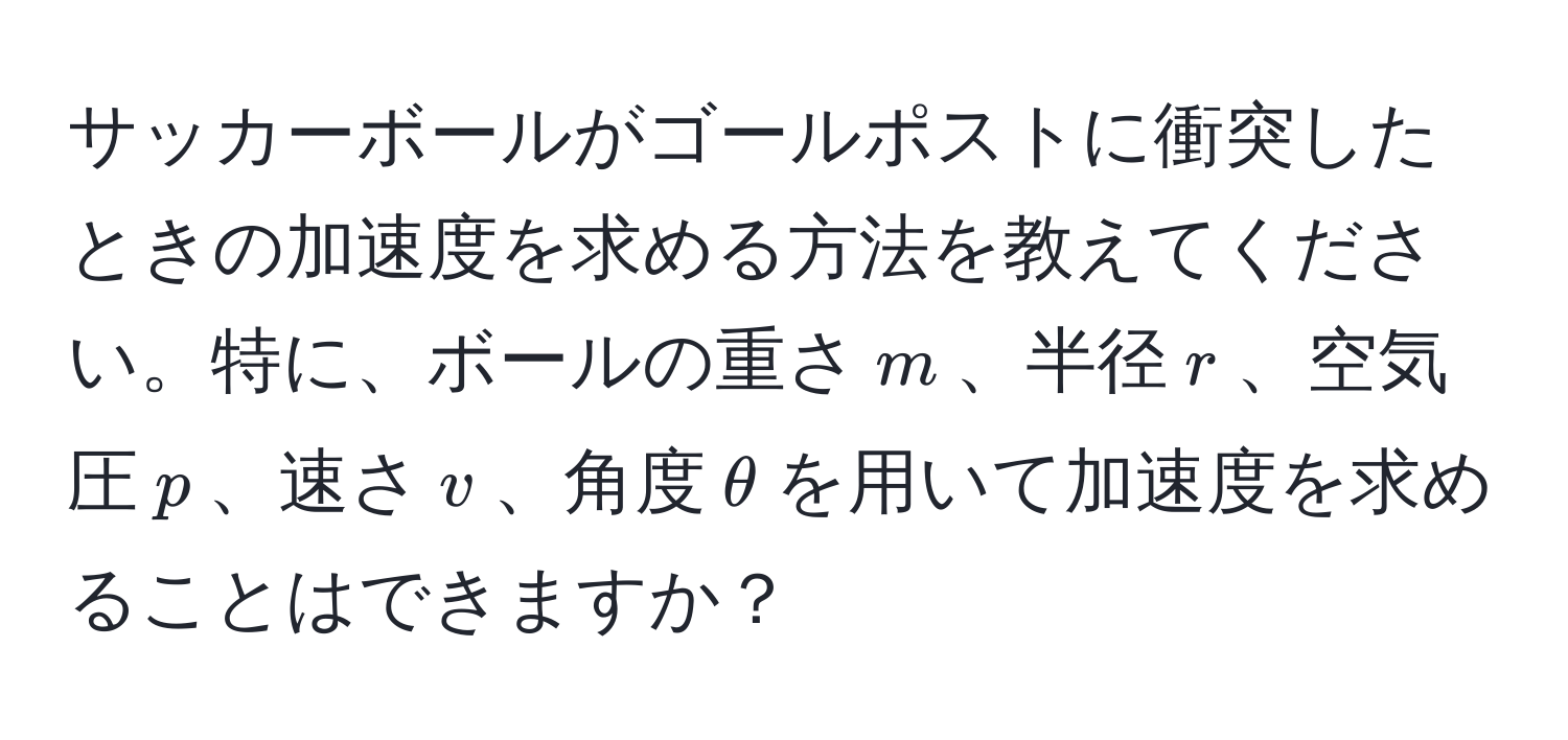 サッカーボールがゴールポストに衝突したときの加速度を求める方法を教えてください。特に、ボールの重さ$m$、半径$r$、空気圧$p$、速さ$v$、角度$θ$を用いて加速度を求めることはできますか？