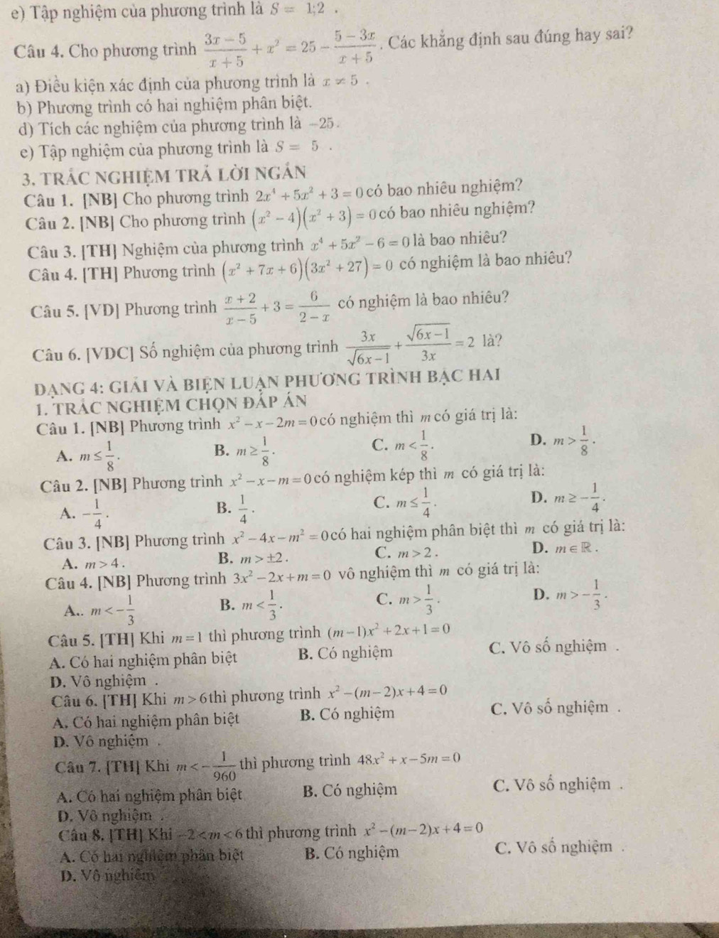 Tập nghiệm của phương trình là S=1;2.
Câu 4. Cho phương trình  (3x-5)/x+5 +x^2=25- (5-3x)/x+5 . Các khẳng định sau đúng hay sai?
a) Điều kiện xác định của phương trình là x!= 5.
b) Phương trình có hai nghiệm phân biệt.
d) Tích các nghiệm của phương trình là -25.
e) Tập nghiệm của phương trình là S=5.
3. trác nghIệM trả lời ngán
Câu 1. [NB] Cho phương trình 2x^4+5x^2+3=0 có bao nhiêu nghiệm?
Câu 2. [NB] Cho phương trình (x^2-4)(x^2+3)=0 có bao nhiêu nghiệm?
Câu 3. [TH] Nghiệm của phương trình x^4+5x^2-6=0 là bao nhiêu?
Câu 4. [TH] Phương trình (x^2+7x+6)(3x^2+27)=0 có nghiệm là bao nhiêu?
Câu 5. [VD] Phương trình  (x+2)/x-5 +3= 6/2-x  có nghiệm là bao nhiêu?
Câu 6. [VDC] Số nghiệm của phương trình  3x/sqrt(6x-1) + (sqrt(6x-1))/3x =2 là?
đạng 4: giải và biện luẠn phương trình bạc hai
1. trác ngHiệm chọn đắp án
Câu 1. [NB] Phương trình x^2-x-2m=0cdot 0 nghiệm thì m có giá trị là:
B.
A. m≤  1/8 . m≥  1/8 .
D.
C. m m> 1/8 ·
Câu 2. [NB] Phương trình x^2-x-m=0cdot 0 nghiệm kép thì m có giá trị là:
B.
A. - 1/4 .  1/4 ·
D.
C. m≤  1/4 . m≥ - 1/4 .
Câu 3. [NB] Phương trình x^2-4x-m^2=0chat 0 hai nghiệm phân biệt thì m có giá trị là:
C. m>2.
D. m∈ R.
A. m>4.
B. m>± 2.
Câu 4. [NB] Phương trình 3x^2-2x+m=0 vô nghiệm thì m có giá trị là:
B.
A.. m<- 1/3  m
D.
C. m> 1/3 . m>- 1/3 .
Câu 5. [TH] Khi m=1 thì phương trình (m-1)x^2+2x+1=0 C. Vô số nghiệm .
A. Có hai nghiệm phân biệt B. Có nghiệm
D. Vô nghiệm.
Câu 6. [TH] Khi m>6 thì phương trình x^2-(m-2)x+4=0
A. Có hai nghiệm phân biệt B. Có nghiệm
C. Vô số nghiệm .
D. Vô nghiệm
Câu 7. [TH] Khi m<- 1/960  thì phương trình 48x^2+x-5m=0
C. Vô số  1/6 
A. Có hai nghiệm phân biệt B. Có nghiệm 6 nghiệm 
D. Vô nghiệm
Câu 8. |TH Kbi-2 thì phương trình x^2-(m-2)x+4=0
A. Có hai nghiệm phần biệt B. Có nghiệm C. Vô số nghiệm
D. Vô nghiêm