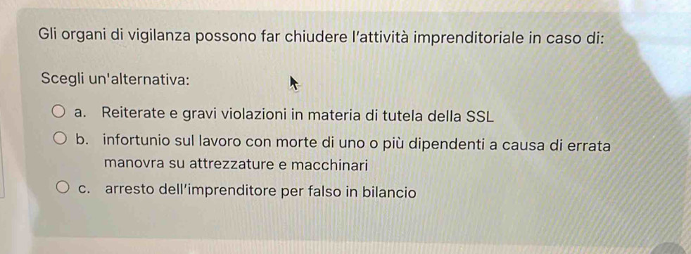 Gli organi di vigilanza possono far chiudere l’attività imprenditoriale in caso di:
Scegli un'alternativa:
a. Reiterate e gravi violazioni in materia di tutela della SSL
b. infortunio sul lavoro con morte di uno o più dipendenti a causa di errata
manovra su attrezzature e macchinari
c. arresto dell’imprenditore per falso in bilancio