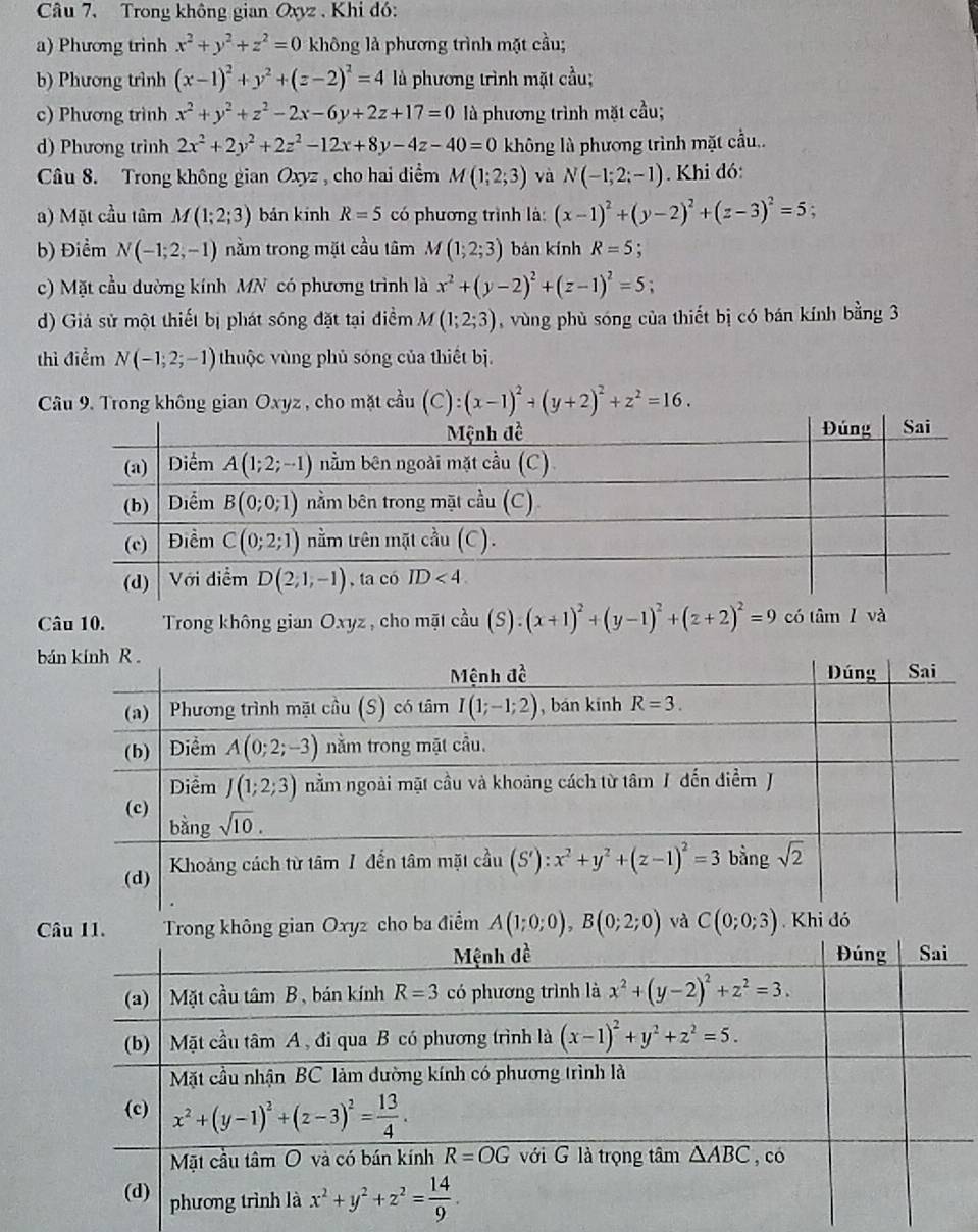 Trong không gian Oxyz , Khi đó:
a) Phương trinh x^2+y^2+z^2=0 không là phương trình mặt cầu;
b) Phương trình (x-1)^2+y^2+(z-2)^2=4 là phương trình mặt cầu;
c) Phương trình x^2+y^2+z^2-2x-6y+2z+17=0 là phương trình mặt cầu;
d) Phương trình 2x^2+2y^2+2z^2-12x+8y-4z-40=0 không là phương trình mặt cầu..
Câu 8. Trong không gian Oxyz , cho hai điểm M(1;2;3) và N(-1;2;-1). Khi đó:
a) Mặt cầu tâm M(1;2;3) bán kinh R=5 có phương trình là: (x-1)^2+(y-2)^2+(z-3)^2=5 :
b) Điểm N(-1;2,-1) nằm trong mặt cầu tâm M(1;2;3) bán kính R=5 :
c) Mặt cầu đường kính MN có phương trình là x^2+(y-2)^2+(z-1)^2=5;
d) Giả sử một thiết bị phát sóng đặt tại điểm M(1;2;3) , vùng phù sóng của thiết bị có bán kính bằng 3
thì điểm N(-1;2;-1) thuộc vùng phủ sóng của thiết bị
Câu 9. Trong không gian Oxyz , cho mặt cầu (C):(x-1)^2+(y+2)^2+z^2=16.
Câu 10.  Trong không gian Oxyz , cho mãt 3x° (S).(x+1)^2+(y-1)^2+(z+2)^2=9 có tâm 1 và
b
C gian Oxyz cho ba điểm A(1;0;0),B(0;2;0) và C(0;0;3) Khi đó