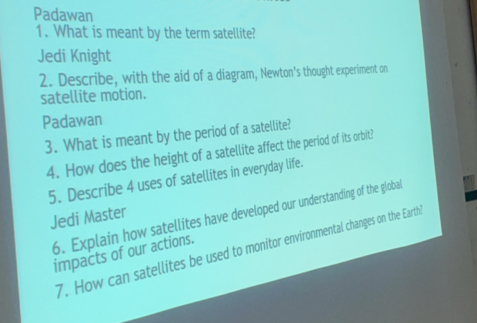 Padawan 
1. What is meant by the term satellite? 
Jedi Knight 
2. Describe, with the aid of a diagram, Newton’s thought experiment on 
satellite motion. 
Padawan 
3. What is meant by the period of a satellite? 
4. How does the height of a satellite affect the period of its orbit? 
5. Describe 4 uses of satellites in everyday life. 
6. Explain how satellites have developed our understanding of the global 
Jedi Master 
7. How can satellites be used to monitor environmental changes on the Earth 
impacts of our actions.