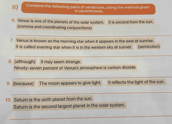 Combine the following pairs of sentences, using the method given 
in parentheses. 
6. Venus is one of the planets of the solar system. It is second from the sun. 
(comma and coordinating conjunctions) 
_ 
7. Venus is known as the morning star when it appears in the east at sunrise. 
It is called evening star when it is in the western sky at sunset. (semicolon) 
_ 
8. (although) it may seem strange. 
Ninety-seven percent of Venus's atmosphere is carbon dioxide 
_ 
_ 
9. (because) The moon appears to give light. It reflects the light of the sun. 
_ 
10. Saturn is the sixth planet from the sun. 
Saturn is the second largest planet in the solar system. 
_