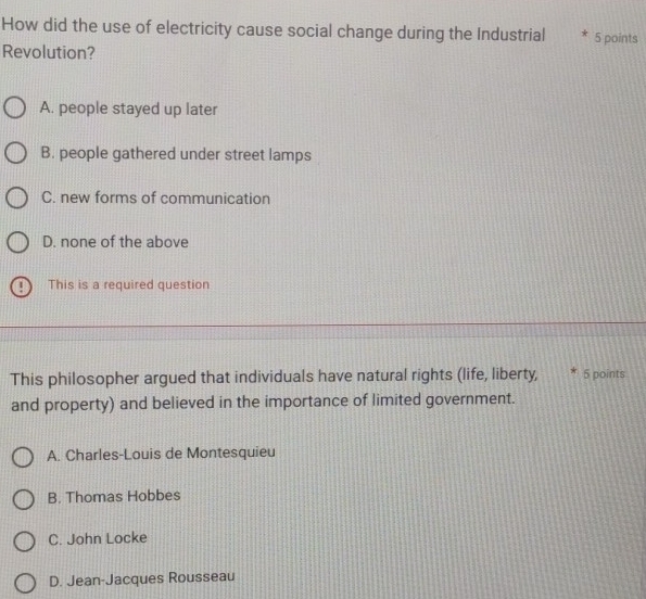 How did the use of electricity cause social change during the Industrial 5 points
Revolution?
A. people stayed up later
B. people gathered under street lamps
C. new forms of communication
D. none of the above
This is a required question
This philosopher argued that individuals have natural rights (life, liberty, 5 points
and property) and believed in the importance of limited government.
A. Charles-Louis de Montesquieu
B. Thomas Hobbes
C. John Locke
D. Jean-Jacques Rousseau