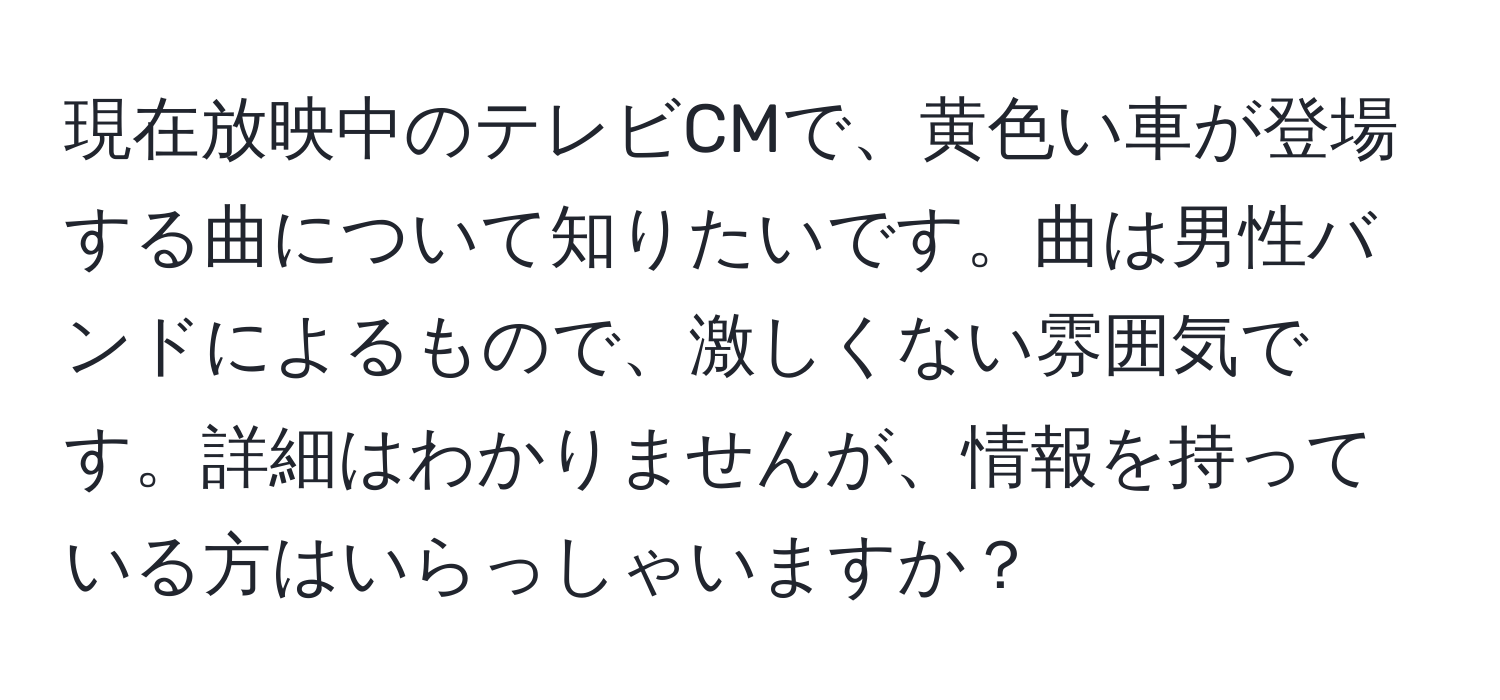 現在放映中のテレビCMで、黄色い車が登場する曲について知りたいです。曲は男性バンドによるもので、激しくない雰囲気です。詳細はわかりませんが、情報を持っている方はいらっしゃいますか？