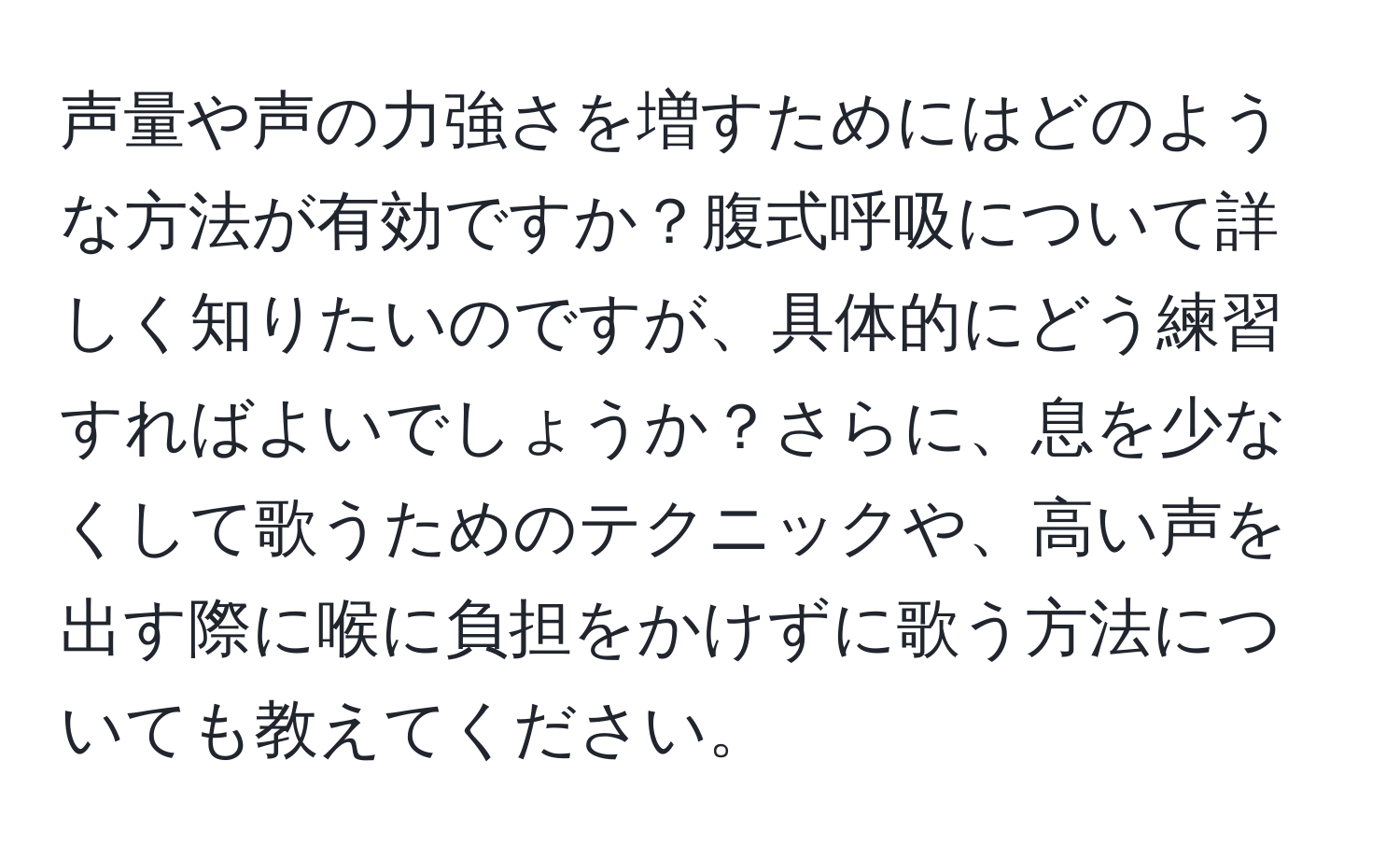 声量や声の力強さを増すためにはどのような方法が有効ですか？腹式呼吸について詳しく知りたいのですが、具体的にどう練習すればよいでしょうか？さらに、息を少なくして歌うためのテクニックや、高い声を出す際に喉に負担をかけずに歌う方法についても教えてください。