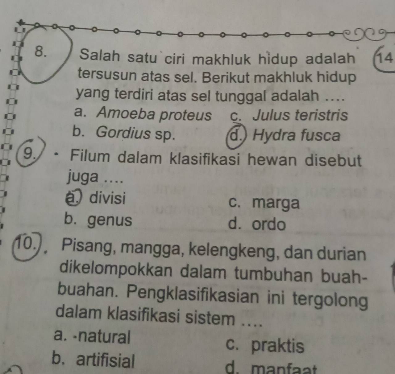 Salah satu ciri makhluk hidup adalah 14
tersusun atas sel. Berikut makhluk hidup
yang terdiri atas sel tunggal adalah ....
a. Amoeba proteus c. Julus teristris
b. Gordius sp. d. Hydra fusca
9. - Filum dalam klasifikasi hewan disebut
juga ....
a divisi
c. marga
b. genus d. ordo
10.) Pisang, mangga, kelengkeng, dan durian
dikelompokkan dalam tumbuhan buah-
buahan. Pengklasifikasian ini tergolong
dalam klasifikasi sistem ....
a. -natural
c. praktis
b. artifisial
d. manfaat