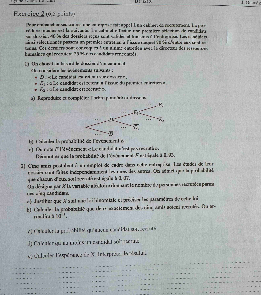 Lycée Albér de Mun BTS2CG
J. Ouersig
Exercice 2 (6,5 points)
Pour embaucher ses cadres une entreprise fait appel à un cabinet de recrutement. La pro-
cédure retenue est la suivante. Le cabinet effectue une première sélection de candidats
sur dossier. 40 % des dossiers reçus sont validés et transmis à l'entreprise. Les candidats
ainsi sélectionnés passent un premier entretien à l'issue duquel 70 % d'entre eux sont re-
tenus. Ces derniers sont convoqués à un ultime entretien avec le directeur des ressources
humaines qui recrutera 25 % des candidats rencontrés.
1) On choisit au hasard le dossier d’un candidat.
On considère les événements suivants :
D : « Le candidat est retenu sur dossier »,
E_1 : « Le candidat est retenu à l'issue du premier entretien »,
E_2 : « Le candidat est recruté ».
a) Reproduire et compléter l’arbre pondéré ci-dessous.
b) Calculer la probabilité de l'événement E_1.
c) On note F l’événement « Le candidat n^, 'est pas recruté ».
Démontrer que la probabilité de l'événement F est égale à 0, 93.
2) Cinq amis postulent à un emploi de cadre dans cette entreprise. Les études de leur
dossier sont faites indépendamment les unes des autres. On admet que la probabilité
que chacun d’eux soit recruté est égale à 0, 07.
On désigne par X la variable aléatoire donnant le nombre de personnes recrutées parmi
ces cinq candidats.
a) Justifier que X suit une loi binomiale et préciser les paramètres de cette loi.
b) Calculer la probabilité que deux exactement des cinq amis soient recrutés. On ar-
rondira à 10^(-3).
c) Calculer la probabilité qu’aucun candidat soit recruté
d) Calculer qu’au moins un candidat soit recruté
e) Calculer l'espérance de X. Interpréter le résultat.
_
_
_
_
_
_
_