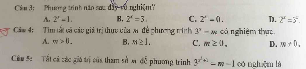 Phương trình nào sau đây vô nghiệm?
A. 2^x=1. B. 2^x=3. C. 2^x=0. D. 2^x=3^x. 
Câu 4: Tìm tất cả các giá trị thực của m để phương trình 3^x=m có nghiệm thực.
A. m>0. B. m≥ 1. C. m≥ 0. D. m!= 0. 
Câu 5: Tất cả các giá trị của tham số m để phương trình 3^(x^2)+1=m-1 có nghiệm là