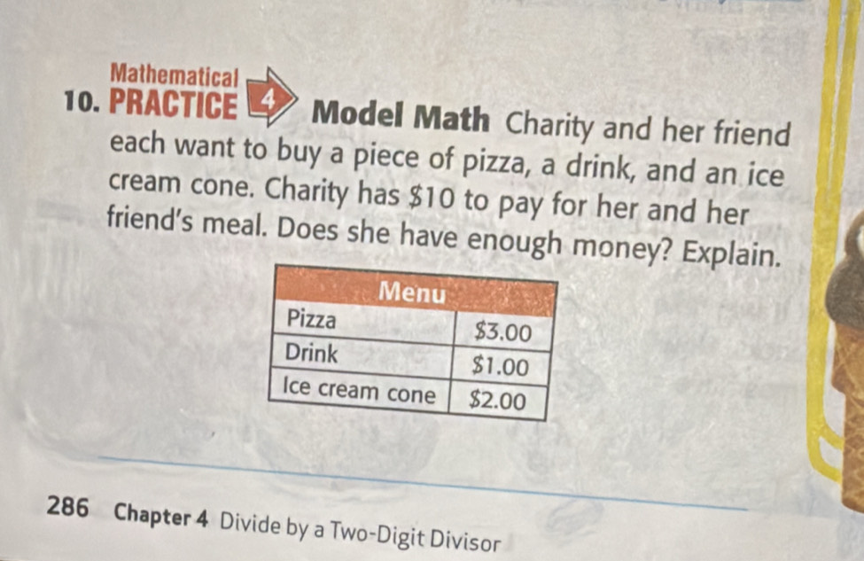 Mathematical 
10. PRACTICE 4 Model Math Charity and her friend 
each want to buy a piece of pizza, a drink, and an ice 
cream cone. Charity has $10 to pay for her and her 
friend's meal. Does she have enough money? Explain. 
286 Chapter 4 Divide by a Two-Digit Divisor