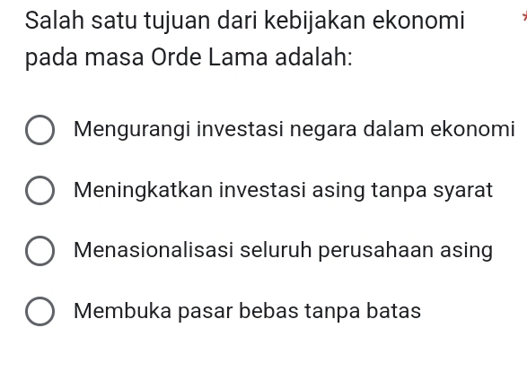 Salah satu tujuan dari kebijakan ekonomi
pada masa Orde Lama adalah:
Mengurangi investasi negara dalam ekonomi
Meningkatkan investasi asing tanpa syarat
Menasionalisasi seluruh perusahaan asing
Membuka pasar bebas tanpa batas