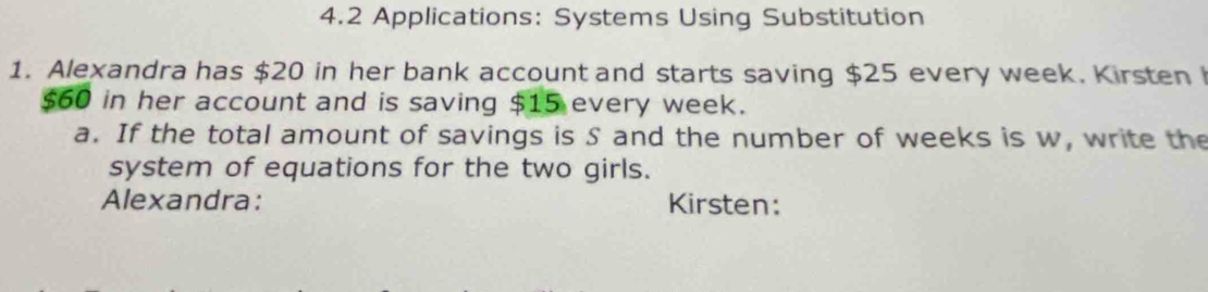 4.2 Applications: Systems Using Substitution 
1. Alexandra has $20 in her bank account and starts saving $25 every week. Kirsten
$60 in her account and is saving $15 every week. 
a. If the total amount of savings is S and the number of weeks is w, write the 
system of equations for the two girls. 
Alexandra: Kirsten: