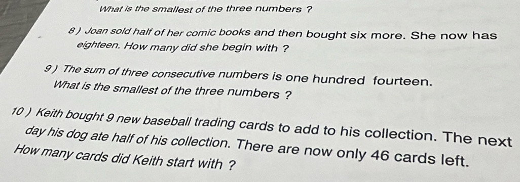 What is the smallest of the three numbers ? 
8 ) Joan sold half of her comic books and then bought six more. She now has 
eighteen. How many did she begin with ? 
9 ) The sum of three consecutive numbers is one hundred fourteen. 
What is the smallest of the three numbers ? 
10 ) Keith bought 9 new baseball trading cards to add to his collection. The next 
day his dog ate half of his collection. There are now only 46 cards left. 
How many cards did Keith start with ?