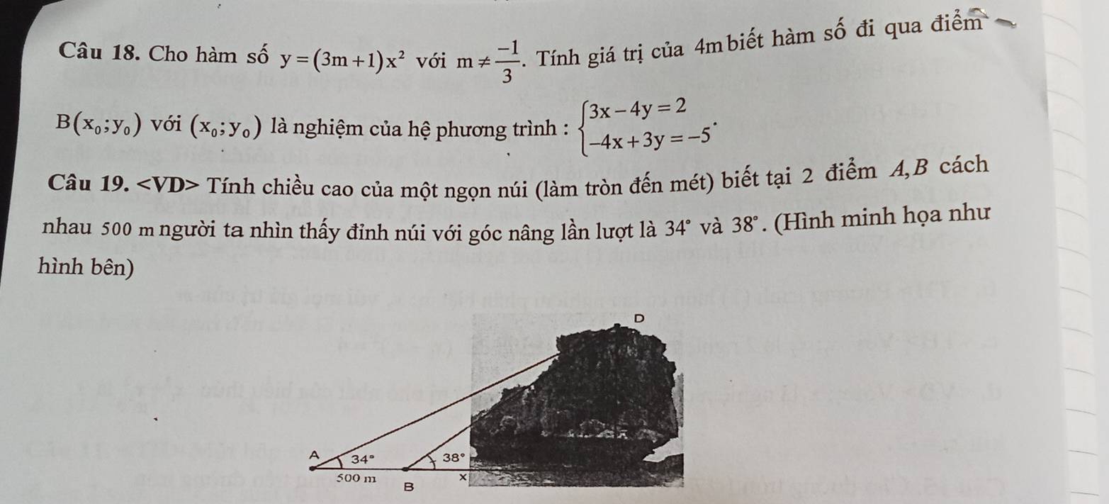 Cho hàm số y=(3m+1)x^2 với m!=  (-1)/3 .  Tính giá trị của 4mbiết hàm số đi qua điểm 
B(x_0;y_0) với (x_0;y_0) là nghiệm của hệ phương trình : beginarrayl 3x-4y=2 -4x+3y=-5endarray. .
Câu 19. A  < VD> Tính chiều cao của một ngọn núi (làm tròn đến mét) biết tại 2 điểm A,B cách
nhau 500 m người ta nhìn thấy đỉnh núi với góc nâng lần lượt là 34° và 38°. (Hình minh họa như
hình bên)