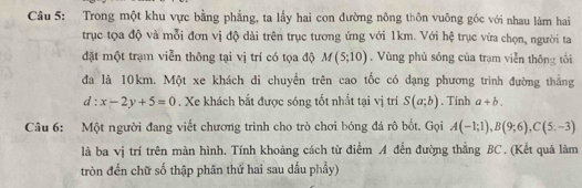 Trong một khu vực bằng phẳng, ta lấy hai con đường nông thôn vuông góc với nhau làm hai 
trục tọa độ và mỗi đơn vị độ dài trên trục tương ứng với 1km. Với hệ trục vừa chọn, người ta 
đặt một trạm viễn thông tại vị trí có tọa độ M(5;10). Vùng phủ sóng của trạm viễn thông tối 
đa là 10km. Một xe khách di chuyển trên cao tốc có dạng phương trình đường thắng
d:x-2y+5=0. Xe khách bắt được sóng tốt nhất tại vị trí S(a;b). Tinh a+b. 
Câu 6: Một người đang viết chương trình cho trò chơi bóng đá rô bốt. Gọi A(-1;1), B(9;6), C(5,-3)
là ba vị trí trên màn hình. Tính khoảng cách từ điểm A đến đường thẳng BC. (Kết quả làm 
tròn đến chữ số thập phân thứ hai sau dấu phầy)