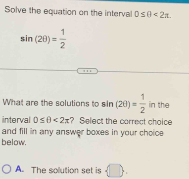 Solve the equation on the interval 0≤ θ <2π.
sin (2θ )= 1/2 
What are the solutions to sin (2θ )= 1/2  in the
interval 0≤ θ <2π ? Select the correct choice
and fill in any answer boxes in your choice
below.
A. The solution set is 