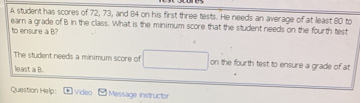 cores
A student has scores of 72, 73, and 84 on his first three tests. He needs an average of at least 80 to
earn a grade of B in the class. What is the minimum score that the student needs on the fourth test
to ensure a B?
The student needs a minimum score of on the fourth test to ensure a grade of at
least a B.
Question Help: Video Message instructor