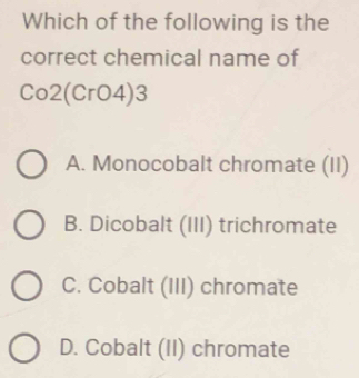 Which of the following is the
correct chemical name of
Co2(CrO4) 3
A. Monocobalt chromate (II)
B. Dicobalt (III) trichromate
C. Cobalt (III) chromate
D. Cobalt (II) chromate