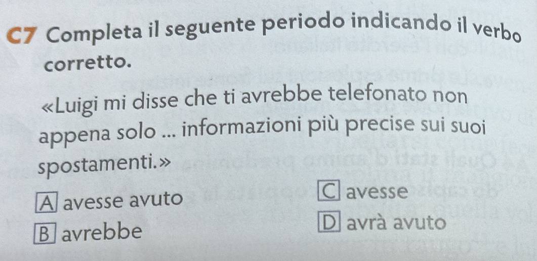 C7 Completa il seguente periodo indicando il verbo
corretto.
«Luigi mi disse che ti avrebbe telefonato non
appena solo ... informazioni più precise sui suoi
spostamenti.»
A avesse avuto
Clavesse
Bavrebbe
D avrá avuto