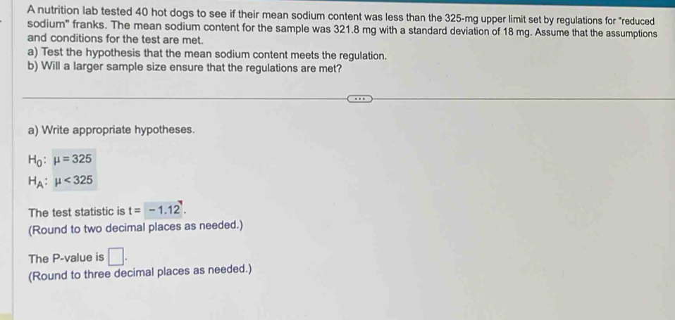 A nutrition lab tested 40 hot dogs to see if their mean sodium content was less than the 325-mg upper limit set by regulations for "reduced 
sodium" franks. The mean sodium content for the sample was 321.8 mg with a standard deviation of 18 mg. Assume that the assumptions 
and conditions for the test are met. 
a) Test the hypothesis that the mean sodium content meets the regulation. 
b) Will a larger sample size ensure that the regulations are met? 
a) Write appropriate hypotheses.
H_0:mu =325
H_A:mu <325</tex> 
The test statistic is t=-1.12. 
(Round to two decimal places as needed.) 
The P -value is □. 
(Round to three decimal places as needed.)