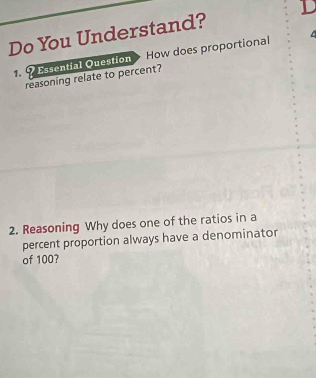 Do You Understand? 
1. 9 Essential Question How does proportional 
reasoning relate to percent? 
2. Reasoning Why does one of the ratios in a 
percent proportion always have a denominator 
of 100?