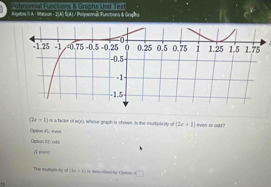 Polynomial Functions & Graphs Unit Test
Algebra 1I A - Watson - 2(A) Š(A) / Polynomiél Functions & Graphs
(2x+1) is a factor of w(x) , whose graph is shown. Is the multiplicity of (2x+1) even or odd?
Option #1: even
Option #2: odd
(1 point)
The multiplicity of (2x+1) is described by Option != □ .