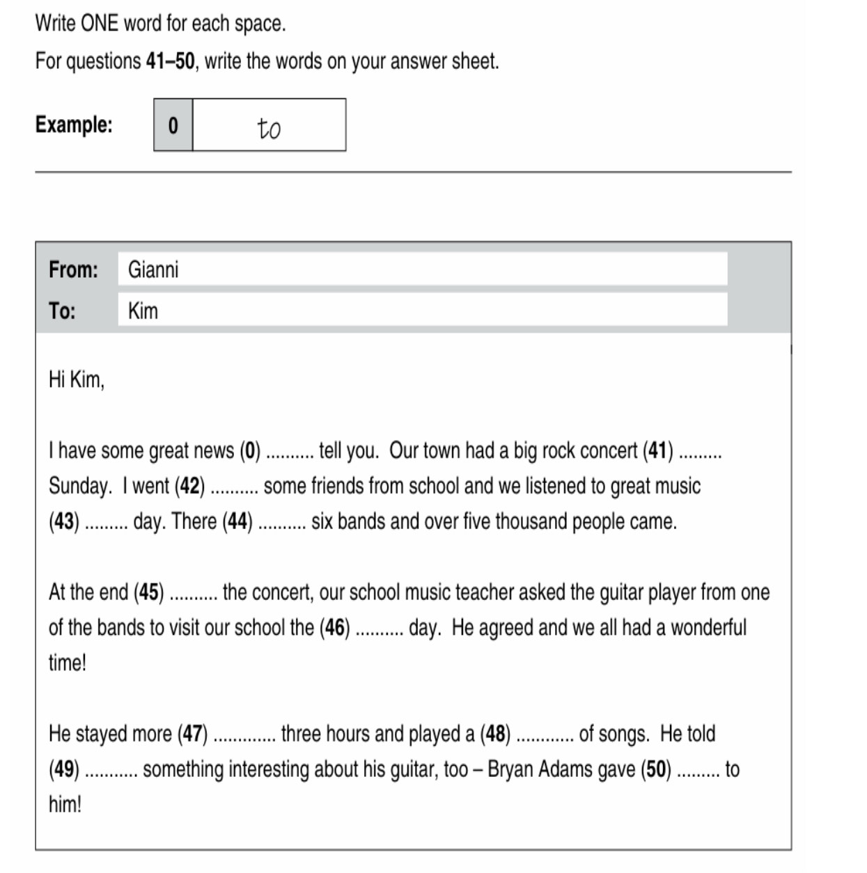 Write ONE word for each space. 
For questions 41-50, write the words on your answer sheet. 
Example: 0 to 
From: Gianni 
To: Kim 
Hi Kim, 
I have some great news (0) .......... tell you. Our town had a big rock concert (41) ......... 
Sunday. I went (42) .......... some friends from school and we listened to great music 
(43) .......... day. There (44) ........... six bands and over five thousand people came. 
At the end (45) .......... the concert, our school music teacher asked the guitar player from one 
of the bands to visit our school the (46) .......... day. He agreed and we all had a wonderful 
time! 
He stayed more (47) .............. three hours and played a (48) ............ tore shourgs. He told 
(49) ............ something interesting about his guitar, too - Bryan Adams gave (50) ......... to 
him!