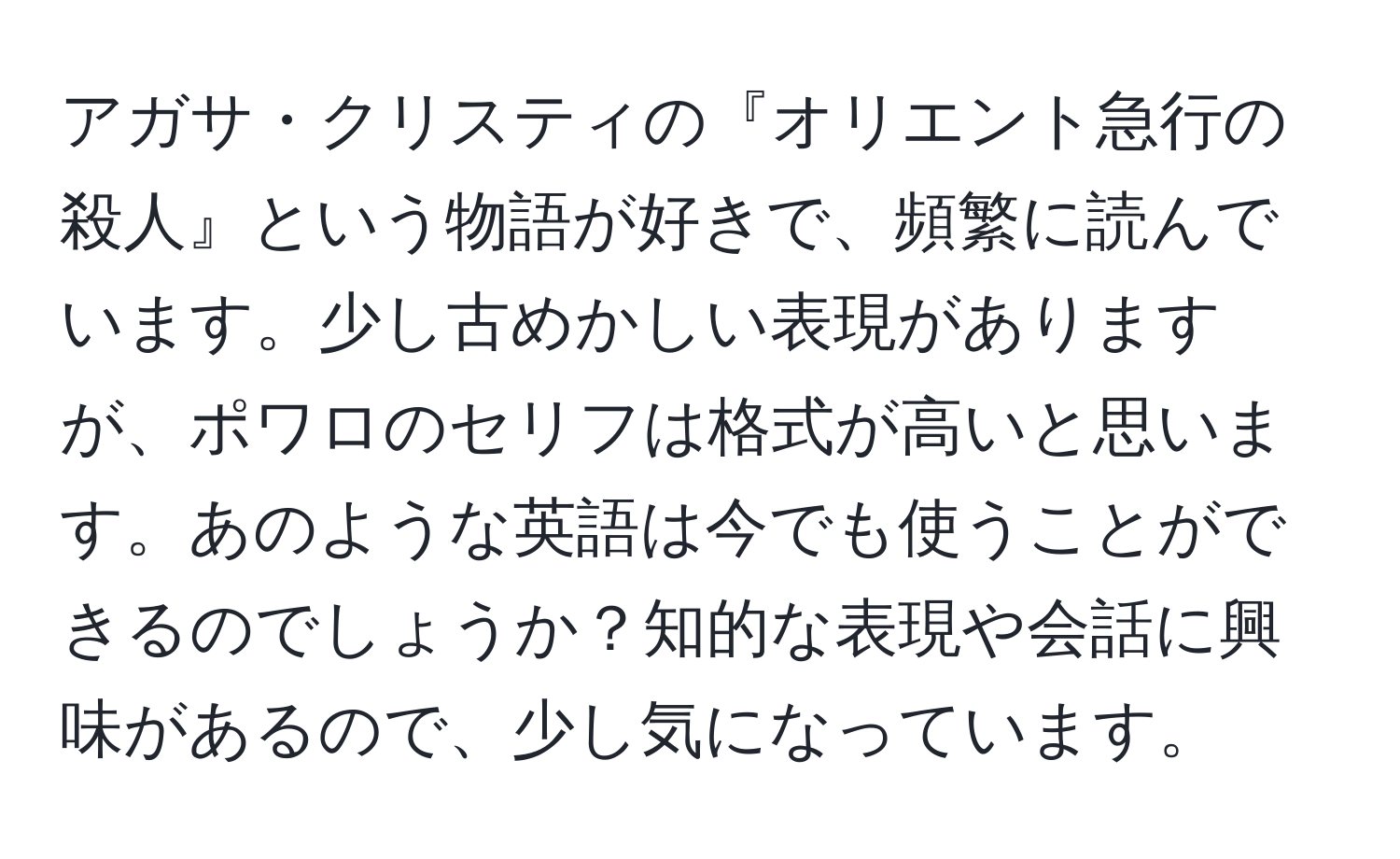 アガサ・クリスティの『オリエント急行の殺人』という物語が好きで、頻繁に読んでいます。少し古めかしい表現がありますが、ポワロのセリフは格式が高いと思います。あのような英語は今でも使うことができるのでしょうか？知的な表現や会話に興味があるので、少し気になっています。