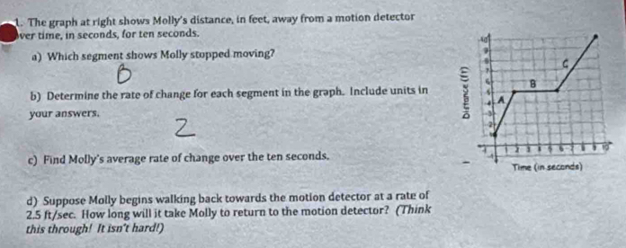 The graph at right shows Molly's distance, in feet, away from a motion detector 
ver time, in seconds, for ten seconds. 
a) Which segment shows Molly stopped moving? 
b) Determine the rate of change for each segment in the graph. Include units in 
your answers. 
c) Find Molly's average rate of change over the ten seconds. 
d) Suppose Molly begins walking back towards the motion detector at a rate of
2.5 ft/sec. How long will it take Molly to return to the motion detector? (Think 
this through! It isn't hard!)